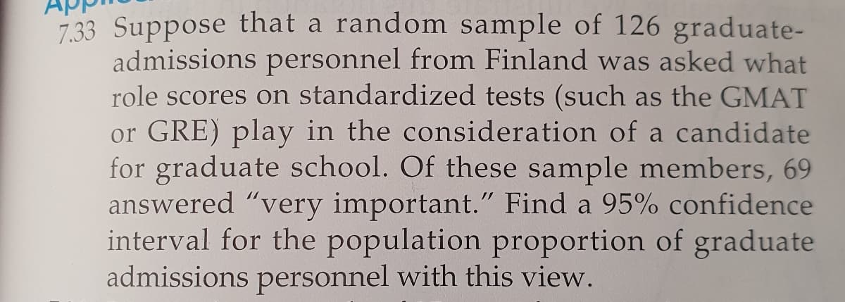 7.33 Suppose that a random sample of 126 graduate-
admissions personnel from Finland was asked what
role scores on standardized tests (such as the GMAT
or GRE) play in the consideration of a candidate
for graduate school. Of these sample members, 69
answered "very important." Find a 95% confidence
interval for the population proportion of graduate
admissions personnel with this view.
