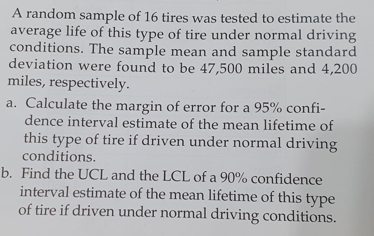 A random sample of 16 tires was tested to estimate the
average life of this type of tire under normal driving
conditions. The sample mean and sample standard
deviation were found to be 47,500 miles and 4,200
miles, respectively.
a. Calculate the margin of error for a 95% confi-
dence interval estimate of the mean lifetime of
this type of tire if driven under normal driving
conditions.
b. Find the UCL and the LCL of a 90% confidence
interval estimate of the mean lifetime of this type
of tire if driven under normal driving conditions.
