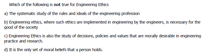 Which of the following is not true for Engineering Ethics
a) The systematic study of the rules and ideals of the engineering profession
b) Engineering ethics, where such ethics are implemented in engineering by the engineers, is necessary for the
good of the society
c) Engineering Ethics is also the study of decisions, policies and values that are morally desirable in engineering
practice and research.
d) It is the only set of moral beliefs that a person holds.
