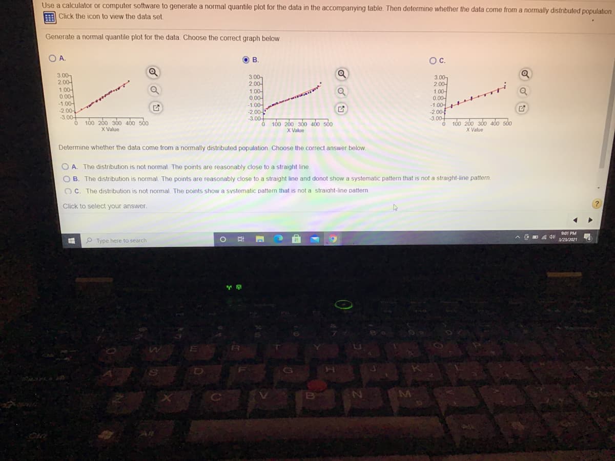 Use a calculator or computer software to generate a normal quantile plot for the data in the accompanying table. Then determine whether the data come from a normally distributed population
由
Click the icon to view the data set.
Generate a normal quantile plot for the data. Choose the correct graph below.
O A.
O B
В.
Oc.
3.00-
2.00-
1.00-
0.00-
-1.00-
-2.00-
-3.00-
3.00-
2.00-
1.00-
0.00-
-1.00-
-2.00-
-3.00-
3.00,
2.00-
1.00-
0.00-
-1.00-
-2.00
-3.
Q
He
O 100 200 300 400 50
X Value
O 100 200 300 400 500
X Value
3.00-
Ở 100 260 360 460 sỏo
X Value
Determine whether the data come from a normally distributed population. Choose the correct answer below.
O A. The distribution is not normal. The points are reasonably close to a straight line.
O B. The distribution is normal. The points are reasonably close to a straight line and donot show a systematic pattern that is not a straight-line pattern.
O C. The distribution is not normal. The points show a systematic pattern that is not a straight-line pattern.
Click to select your answer.
901 PM
P Type here to search
3/23/2021
