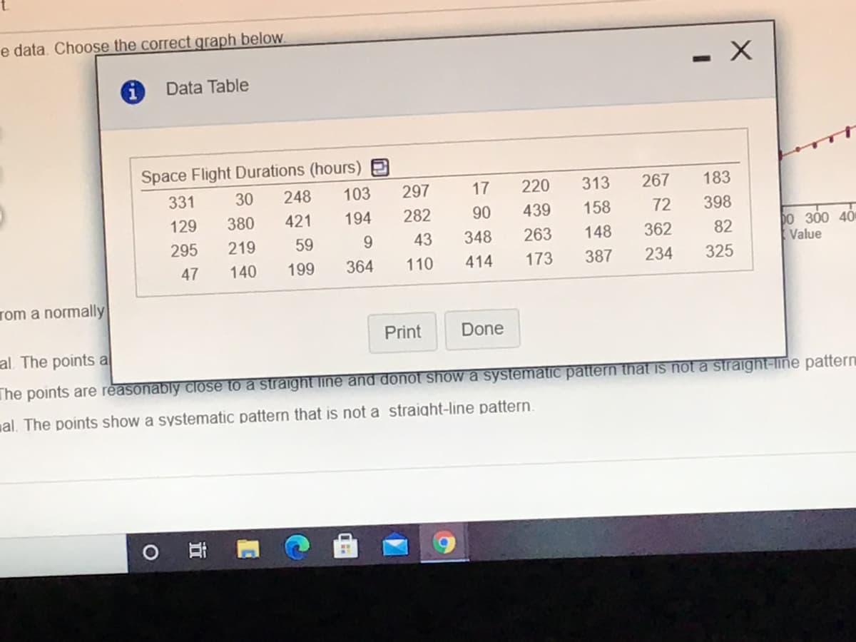 e data. Choose the correct graph below.
Data Table
Space Flight Durations (hours)
331
30
248
103
297
17
220
313
267
183
129
380
421
194
282
90
439
158
72
398
bo 300 40
Value
295
219
59
9.
43
348
263
148
362
82
47
140
199
364
110
414
173
387
234
325
rom a normally
Print
Done
al. The points a
The points are reasonably close to a straight line and donot show a systematic pattern that is not a straight-line pattern
al. The points show a systematic pattern that is not a straight-line pattern.

