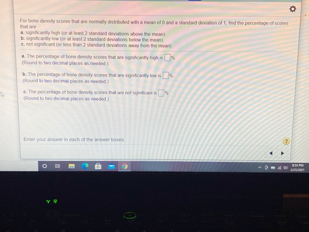 For bone density scores that are normally distributed with a mean of 0 and a standard deviation of 1, find the percentage of scores
that are
a. significantly high (or at least 2 standard deviations above the mean).
b. significantly low (or at least 2 standard deviations below the mean).
c. not significant (or less than 2 standard deviations away from the mean).
a. The percentage of bone density scores that are significantly high is
(Round to two decimal places as needed.)
%.
b. The percentage of bone density scores that are significantly low is %.
(Round to two decimal places as needed.)
c. The percentage of bone density scores that are not significant is
%.
(Round to two decimal places as needed.)
Enter your answer in each of the answer boxes.
8:54 PM
3/23/2021
