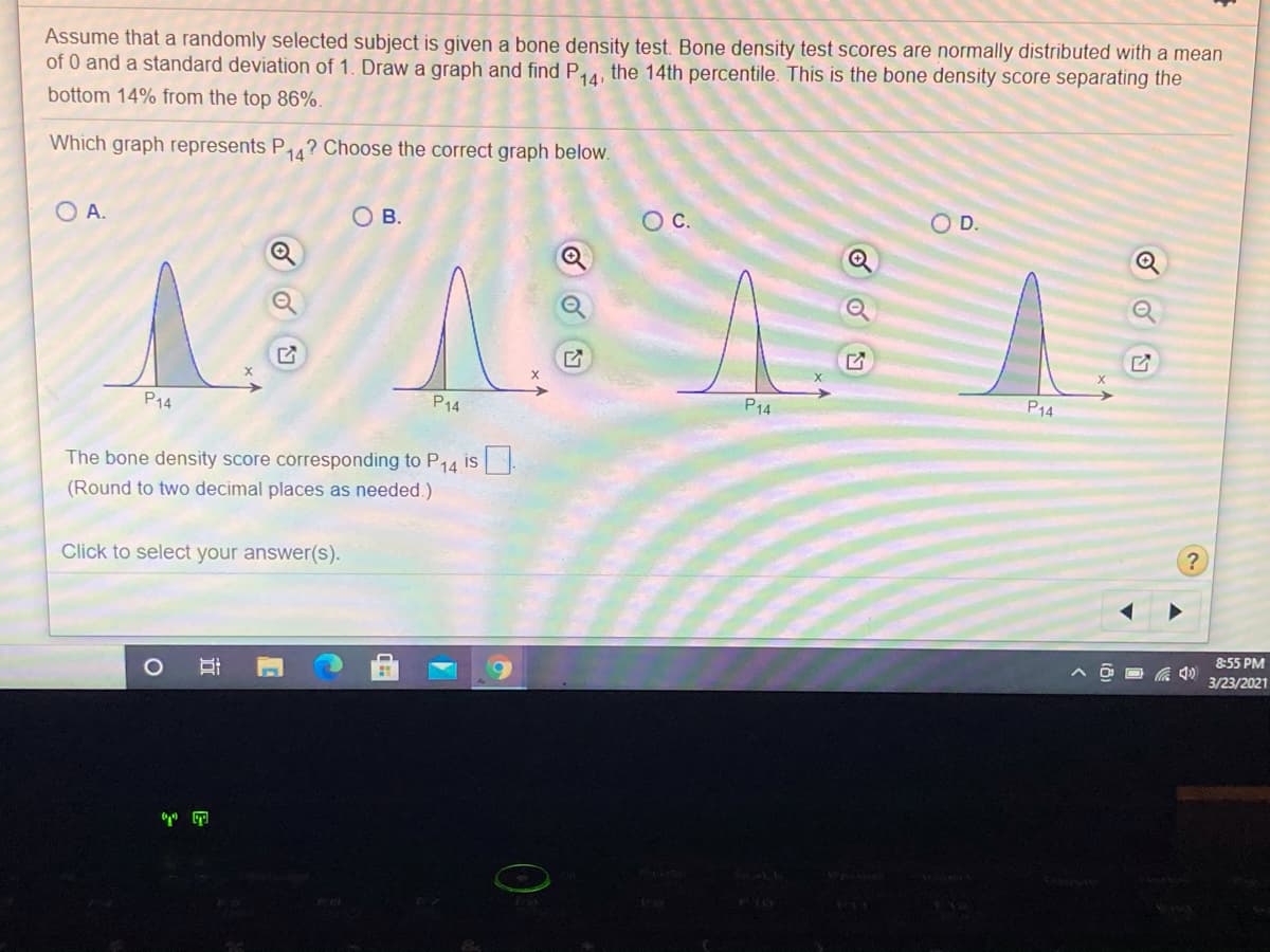 Assume that a randomly selected subject is given a bone density test. Bone density test scores are normally distributed with a mean
of 0 and a standard deviation of 1. Draw a graph and find P4, the 14th percentile. This is the bone density score separating the
bottom 14% from the top 86%.
14,
Which graph represents P4? Choose the correct graph below.
D.
O A.
O B.
Oc.
P14
P14
P14
P14
The bone density score corresponding to P14 is.
(Round to two decimal places as needed.)
Click to select your answer(s).
8:55 PM
3/23/2021
立
