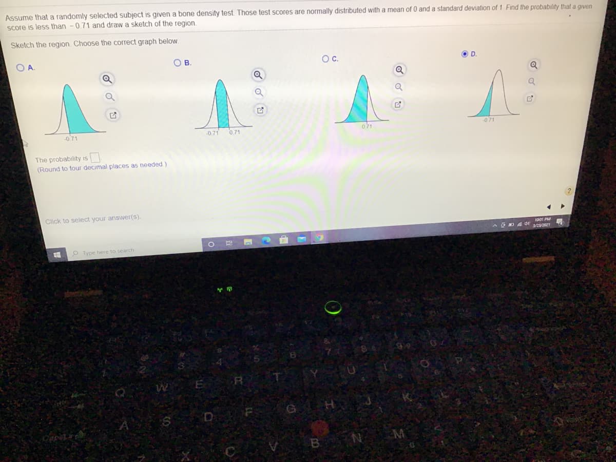 Assume that a randomly selected subject is given a bone density test. Those test scores are normally distributed with a mean of 0 and a standard deviation of 1. Find the probability that a given
score is less than -0.71 and draw a sketch of the region.
Sketch the region. Choose the correct graph below.
OA.
ов.
Oc.
O D.
-071
-0.71
0.71
071
-071
The probability is
(Round to four decimal places as needed.)
Click to select your answer(s).
1001 PM
3/2/2021
O Type here to search
B N
