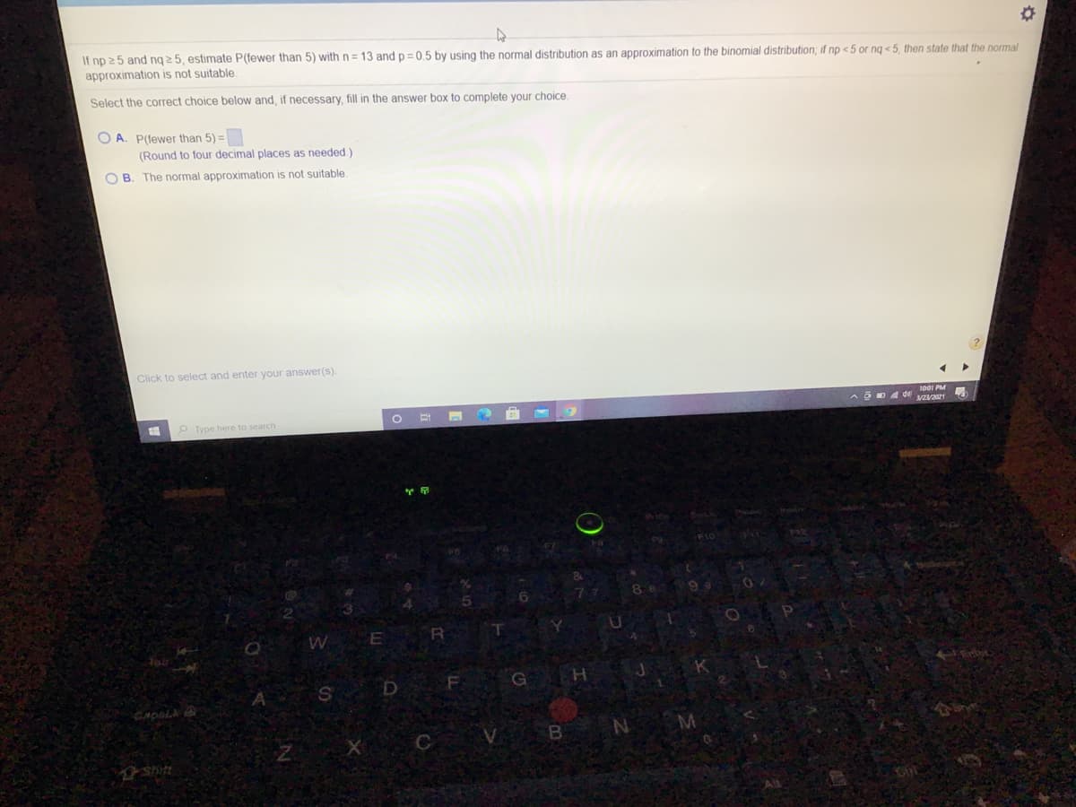If np 25 and ng 2 5, estimate P(fewer than 5) with n= 13 and p=0,5 by using the normal distribution as an approximation to the binomial distribution, if np <5 or ng < 5, then state that the normal
approximation is not suitable
Select the correct choice below and, if necessary, fill in the answer box to complete your choice.
O A. P(fewer than 5) =
(Round to four decimal places as needed.)
O B. The normal approximation is not suitable.
Click to select and enter your answer(s).
O Type here to search
B
