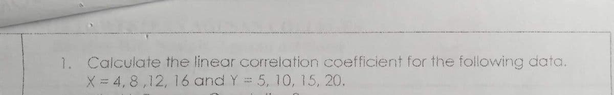 1. Calculate the linear correlation coefficient for the following data.
X = 4,8,12, 16 and Y = 5, 10, 15, 20.
