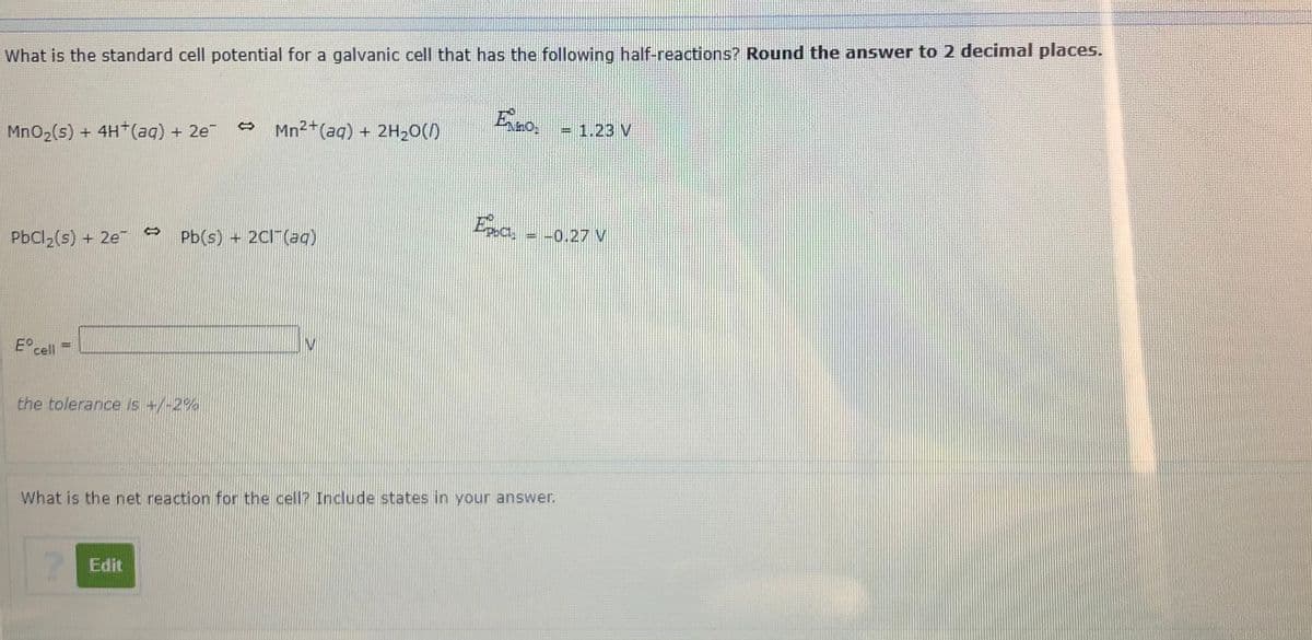 What is the standard cell potential for a galvanic cell that has the following half-reactions? Round the answer to 2 decimal places.
MnO2(s) + 4H (ag) + 2e
Mn2+(aq) + 2H20()
= 1.23 V
PbCl2(s) + 2e
Pb(s) + 2CI (ag)
= -0.27 V
E° cll
the tolerance is +/-2%
What is the net reaction for the cell? Include states in your answer.
Edit
