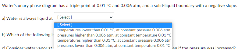 Water's unary phase diagram has a triple point at 0.01 °C and 0.006 atm, and a solid-liquid boundary with a negative slope.
a) Water is always liquid at [ Select ]
[ Select ]
temperatures lower than 0.01 °C, at constant pressure 0.006 atm
b) Which of the following is pressures higher than 0.006 atm, at constant temperature 0.01 °C
temperatures higher than 0.01 °C, at constant pressure 0.006 atm
pressures lower than 0.006 atm, at constant temperature 0.01 °C
d Consider water vanor at
Jen if the nressure was increased?
