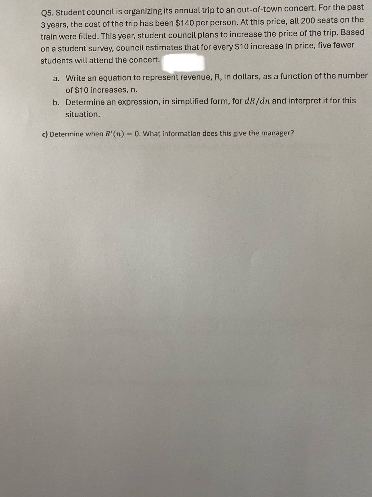 Q5. Student council is organizing its annual trip to an out-of-town concert. For the past
3 years, the cost of the trip has been $140 per person. At this price, all 200 seats on the
train were filled. This year, student council plans to increase the price of the trip. Based
on a student survey, council estimates that for every $10 increase in price, five fewer
students will attend the concert.
a. Write an equation to represent revenue, R, in dollars, as a function of the number
of $10 increases, n.
b. Determine an expression, in simplified form, for dR/dn and interpret it for this
situation.
c) Determine when R'(n) = 0. What information does this give the manager?