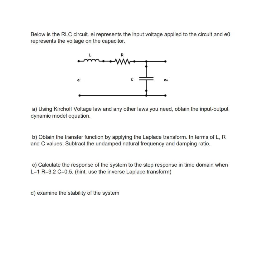 Below is the RLC circuit. ei represents the input voltage applied to the circuit and e0
represents the voltage on the capacitor.
R
ei
a) Using Kirchoff Voltage law and any other laws you need, obtain the input-output
dynamic model equation.
b) Obtain the transfer function by applying the Laplace transform. In terms of L, R
and C values; Subtract the undamped natural frequency and damping ratio.
c) Calculate the response of the system to the step response in time domain when
L=1 R=3.2 C=0.5. (hint: use the inverse Laplace transform)
d) examine the stability of the system
