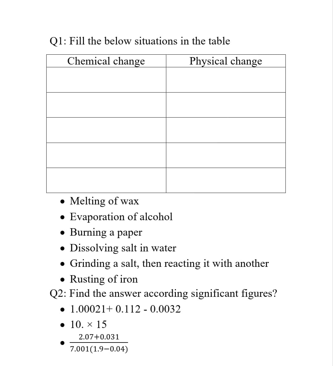 Q1: Fill the below situations in the table
Chemical change
Physical change
Melting of wax
• Evaporation of alcohol
• Burning a paper
• Dissolving salt in water
• Grinding a salt, then reacting it with another
• Rusting of iron
Q2: Find the answer according significant figures?
• 1.00021+ 0.112 - 0.0032
• 10. × 15
2.07+0.031
7.001(1.9–0.04)
