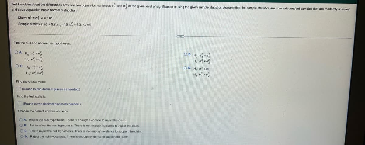 Test the claim about the differences between two population variances o and o at the given level of significance a using the given sample statistics. Assume that the sample statistics are from independent samples that are randomly selected
and each population has a normal distribution.
Claim: o = o, a = 0.01
Sample statistics: s = 9.7, n, = 10, s = 6.3, n, =9
Find the null and alternative hypotheses.
O A. Ho: o #03
OB. Ho: of =0
OD. Hg: of so
H, of >o?
OC. Ho: o z03
Find the critical value.
(Round to two decimal places as needed.)
Find the test statistic.
(Round to two decimal places as needed.)
Choose the correct conclusion below.
O A. Reject the null hypothesis. There is enough evidence to reject the claim.
O B. Fail to reject the null hypothesis. There is not enough evidence to reject the claim.
OC. Fail to reject the null hypothesis. There is not enough evidence to support the claim.
O D. Reject the null hypothesis. There is enough evidence to support the claim.
