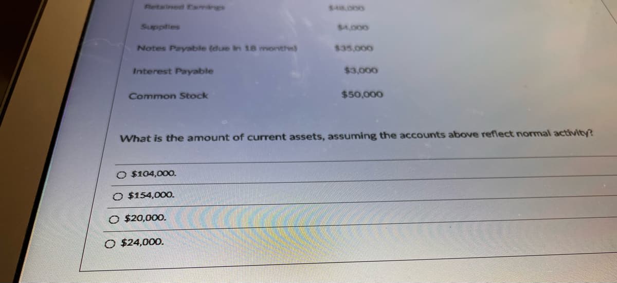 Retained Eamings
$48.000
Supplies
S4.000
Notes Payable (due In 18 months)
$35,000
Interest Payable
$3,000
Common Stock
$50,000
What is the amount of current assets, assuming the accounts above reflect normal activity?
O $104,00O.
O $154,00O.
O $20,000.
O $24,000.
