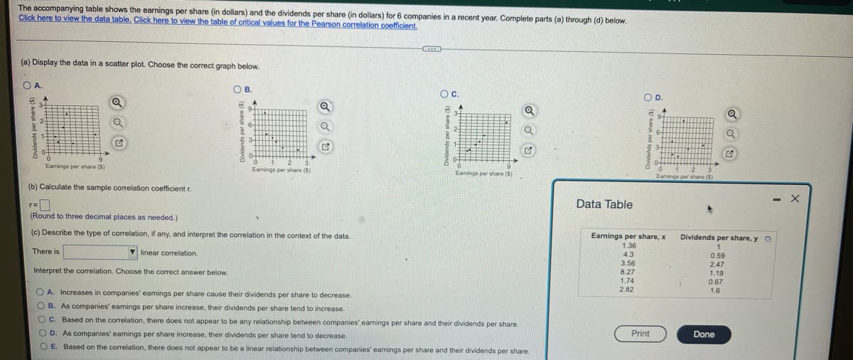 The accompanying table shows the earnings per share (in dollars) and the dividends per share (in dollars) for 6 companies in a recent year. Complete parts (a) through (d) below.
Click here to view the data table. Click here to view the table of critical values for the Pearson correlation coefficient.
(a) Display the data in a scatter plot. Choose the correct.graph below.
OA.
OB.
В.
Oc.
OD.
3-
9-
Q
Q
2-
6-
6-
3-
3-
04
3.
Eamings per share (S)
Eamings per share ($)
0.
Eamings per share (S)
Eamings per share (S)
(b) Calculate the sample correlation coefficient r.
- X
Data Table
(Round to three decimal places as needed.)
(c) Describe the type of correlation, if any, and interpret the correlation in the context of the data.
Earnings per share, x
Dividends per share, y O
1.36
1
There is
V linear correlation.
4.3
0.59
3.56
8.27
1.74
2.47
Interpret the correlation. Choose the correct answer below.
1.19
0.67
1.6
2.82
O A. Increases in companies' eamings per share cause their dividends per share to decrease.
O B. As companies' eanings per share increase, their dividends per share tend to increase.
O C. Based on the correlation, there does not appear to be any relationship between companies', earnings per share and their dividends per share.
O D. As companies' eamings per share increase, their dividends per share tend to decrease.
Print
Done
O E. Based on the correlation, there does not appear to be a linear relationship between companies' earnings per share and their dividends per share.
