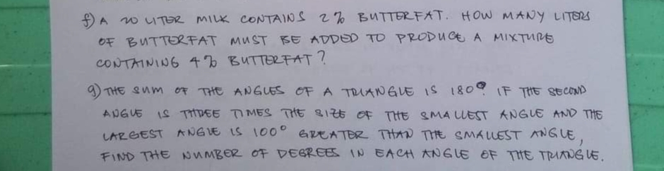 ### Problem 1:
A 20-liter milk contains 2% butterfat. How many liters of butterfat must be added to produce a mixture containing 4% butterfat?

### Problem 2:
The sum of the angles of a triangle is 180°. If the second angle is three times the size of the smallest angle and the largest angle is 100° greater than the smallest angle, find the number of degrees in each angle of the triangle.