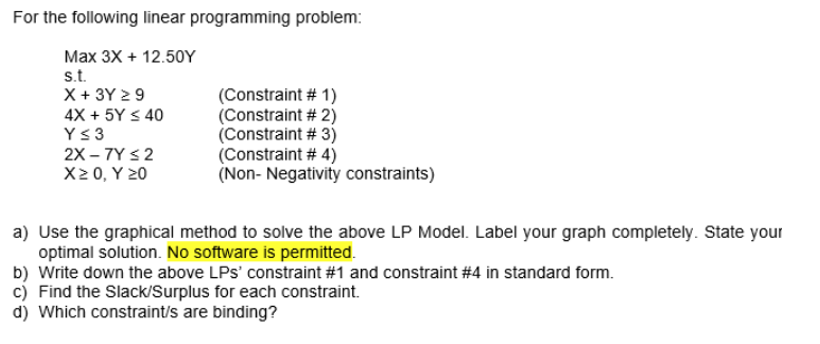 For the following linear programming problem:
Max 3X + 12.50Y
s.t.
X + 3Y ≥ 9
4X + 5Y ≤ 40
Y ≤ 3
2X-7Y ≤ 2
X≥ 0, Y 20
(Constraint # 1)
(Constraint # 2)
(Constraint # 3)
(Constraint # 4)
(Non-Negativity constraints)
a) Use the graphical method to solve the above LP Model. Label your graph completely. State your
optimal solution. No software is permitted.
b) Write down the above LPs' constraint #1 and constraint #4 in standard form.
c) Find the Slack/Surplus for each constraint.
d) Which constraint/s are binding?