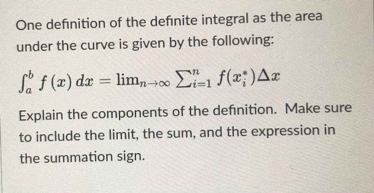 One definition of the definite integral as the area
under the curve is given by the following:
Sf(x) dx = lim, 00 E-1 f(x;)Ax
Explain the components of the definition. Make sure
to include the limit, the sum, and the expression in
the summation sign.
