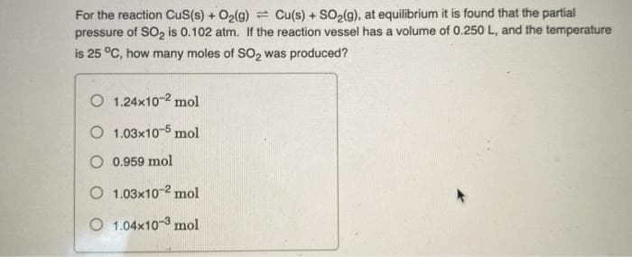 For the reaction CuS(s) + O2(g) = Cu(s) + SO2(g), at equilibrium it is found that the partial
pressure of SO, is 0.102 atm. If the reaction vessel has a volume of 0.250 L, and the temperature
is 25 °C, how many moles of SO2 was produced?
O 1.24x10-2 mol
O 1.03x10-5 mol
O 0.959 mol
O 1.03x10-2 mol
O 1.04x10-3 mol
