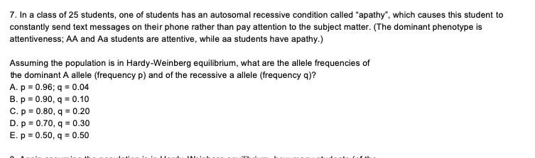 7. In a class of 25 students, one of students has an autosomal recessive condition called "apathy", which causes this student to
constantly send text messages on their phone rather than pay attention to the subject matter. (The dominant phenotype is
attentiveness; AA and Aa students are attentive, while aa students have apathy.)
Assuming the population is in Hardy-Weinberg equilibrium, what are the allele frequencies of
the dominant A allele (frequency p) and of the recessive a allele (frequency q)?
