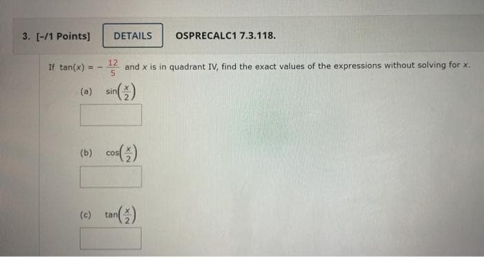 3. [-/1 Points]
DETAILS
OSPRECALC1 7.3.118.
If tan(x)
12
and x is in quadrant IV, find the exact values of the expressions without solving for x.
(o) sin(즐)
(b) cos()
(0) tan)
