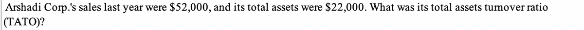 Arshadi Corp.'s sales last year were $52,000, and its total assets were $22,000. What was its total assets turnover ratio
(TATO)?