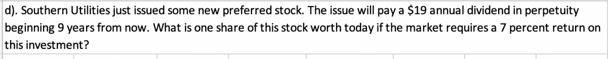 d). Southern Utilities just issued some new preferred stock. The issue will pay a $19 annual dividend in perpetuity
beginning 9 years from now. What is one share of this stock worth today if the market requires a 7 percent return on
this investment?