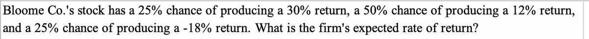 Bloome Co.'s stock has a 25% chance of producing a 30% return, a 50% chance of producing a 12% return,
and a 25% chance of producing a -18% return. What is the firm's expected rate of return?