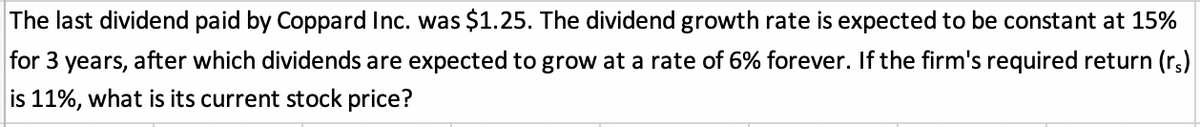 The last dividend paid by Coppard Inc. was $1.25. The dividend growth rate is expected to be constant at 15%
for 3 years, after which dividends are expected to grow at a rate of 6% forever. If the firm's required return (rs)
is 11%, what is its current stock price?