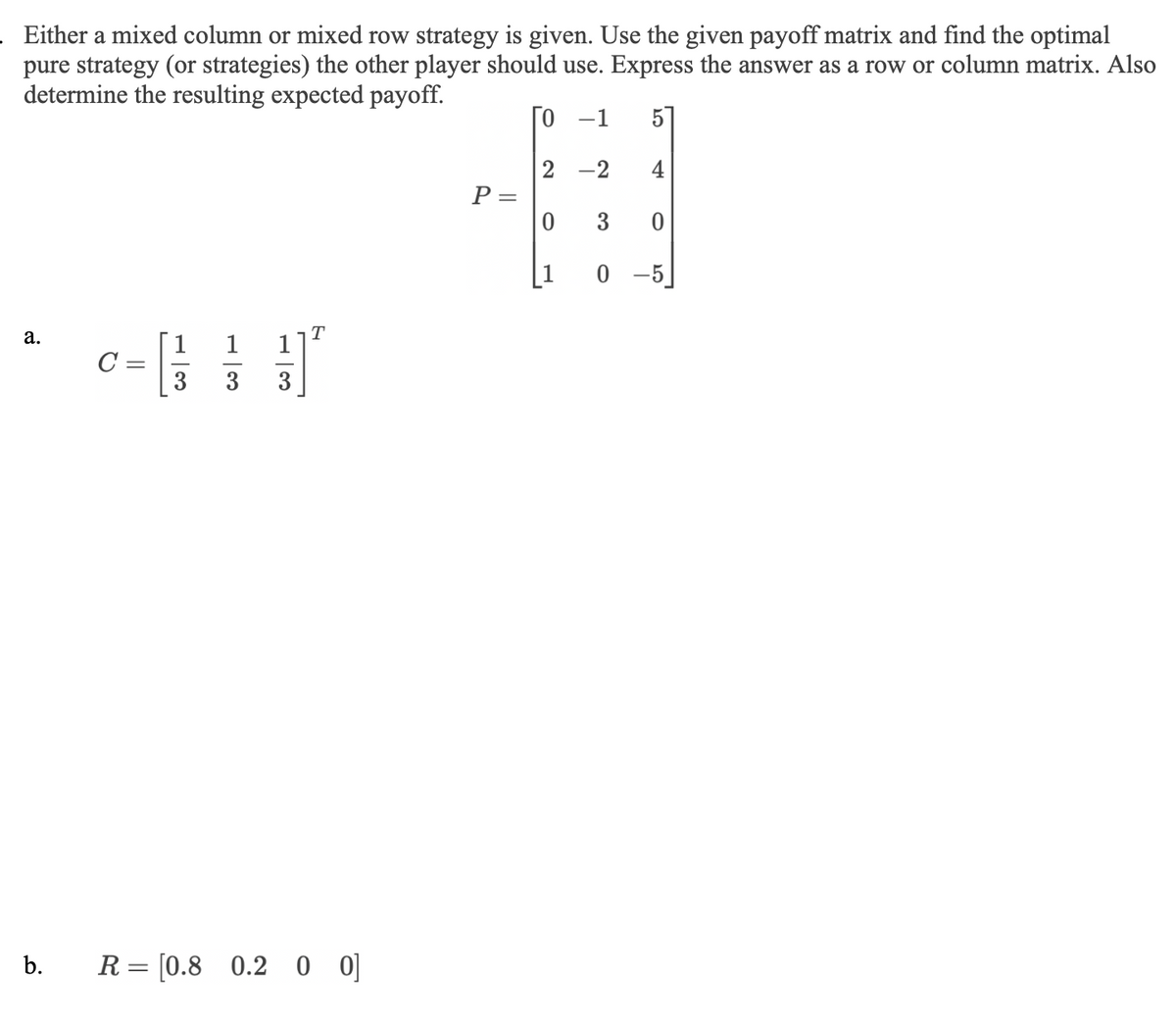 . Either a mixed column or mixed row strategy is given. Use the given payoff matrix and find the optimal
pure strategy (or strategies) the other player should use. Express the answer as a row or column matrix. Also
determine the resulting expected payoff.
0
5
4
a.
b.
C=
1
R= [0.8 0.2 0 0]
P =
2-2
0
3
0
0-5