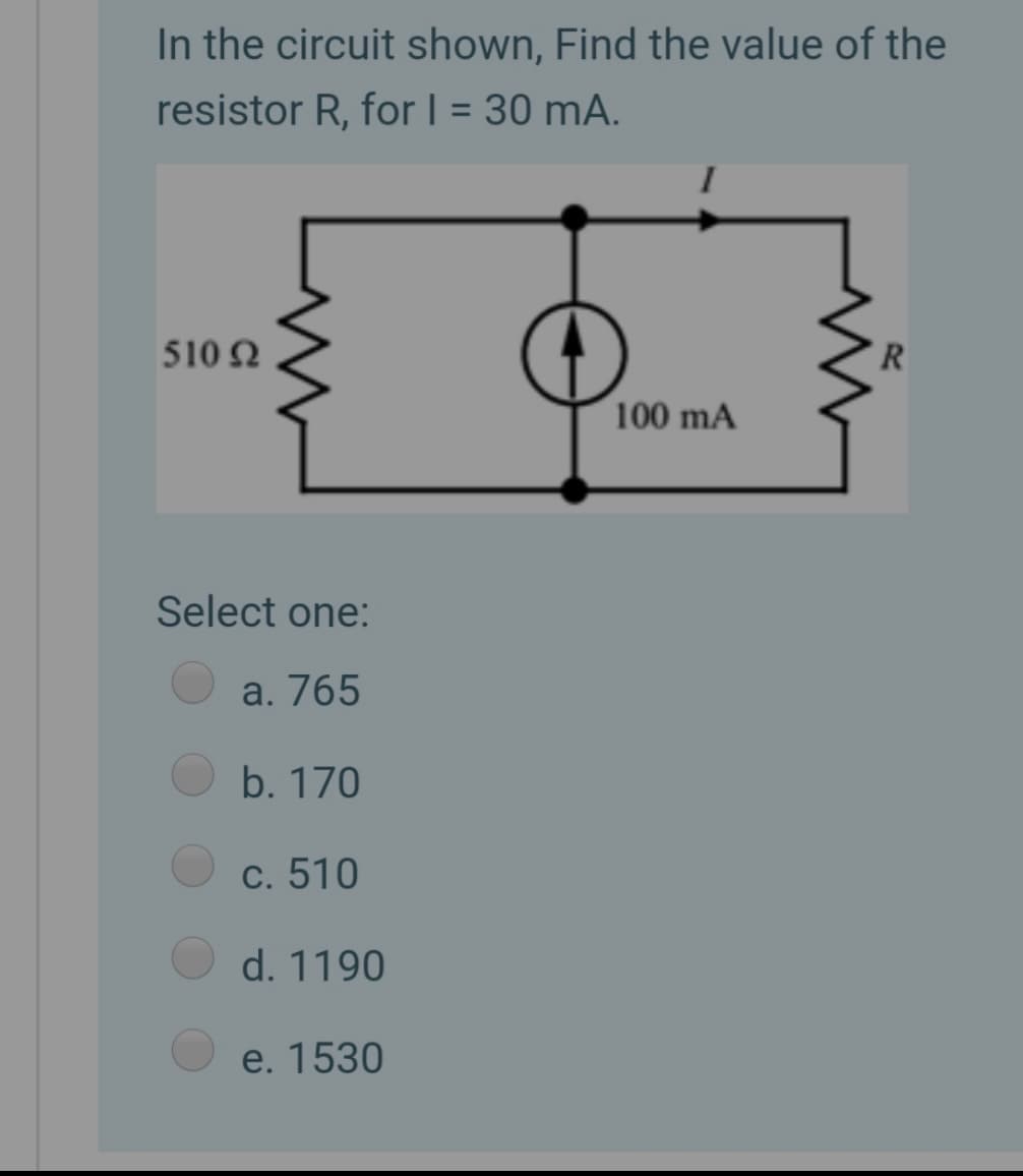 In the circuit shown, Find the value of the
resistor R, for | = 30 mA.
%3D
510 N
R.
100 mA
Select one:
a. 765
b. 170
c. 510
d. 1190
e. 1530
