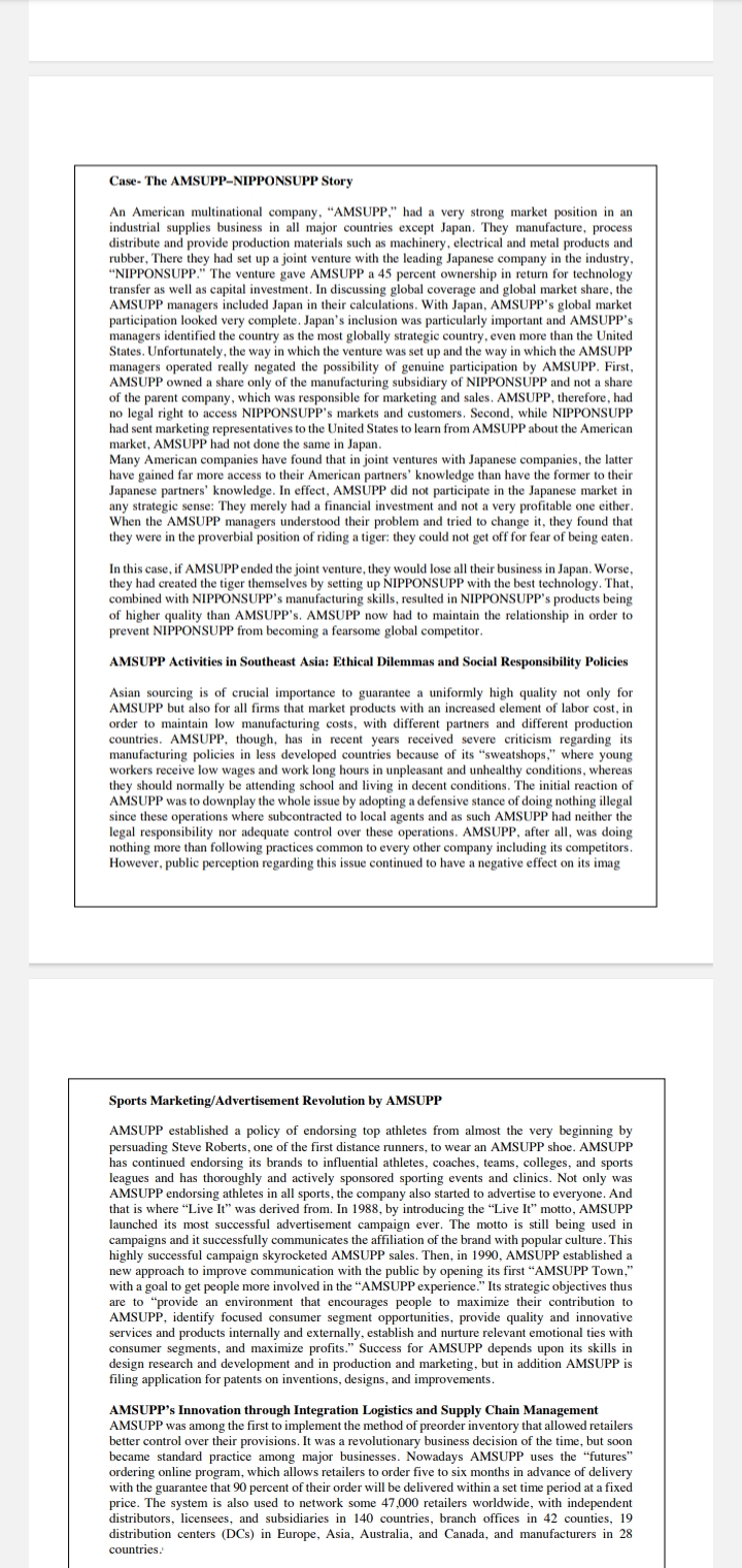 Case- The AMSUPP-NIPPONSUPP Story
An American multinational company, "AMSUPP," had a very strong market position in an
industrial supplies business in all major countries except Japan. They manufacture, process
distribute and provide production materials such as machinery, electrical and metal products and
rubber, There they had set up a joint venture with the leading Japanese company in the industry,
"NIPPONSUPP." The venture gave AMSUPP a 45 percent ownership in return for technology
transfer as well as capital investment. In discussing global coverage and global market share, the
AMSUPP managers included Japan in their calculations. With Japan, AMSUPP's global market
participation looked very complete. Japan's inclusion was particularly important and AMSUPP's
managers identified the country as the most globally strategic country, even more than the United
States. Unfortunately, the way in which the venture was set up and the way in which the AMSUPP
managers operated really negated the possibility of genuine participation by AMSUPP. First,
AMSUPP owned a share only of the manufacturing subsidiary of NIPPONSUPP and not a share
of the parent company, which was responsible for marketing and sales. AMSUPP, therefore, had
no legal right to access NIPPONSUPP's markets and customers. Second, while NIPPONSUPP
had sent marketing representatives to the United States to learn from AMSUPP about the American
market, AMSUPP had not done the same in Japan.
Many American companies have found that in joint ventures with Japanese companies, the latter
have gained far more access to their American partners' knowledge than have the former to their
Japanese partners' knowledge. In effect, AMSUPP did not participate in the Japanese market in
any strategic sense: They merely had a financial investment and not a very profitable one either.
When the AMSUPP managers understood their problem and tried to change it, they found that
they were in the proverbial position of riding a tiger: they could not get off for fear of being eaten.
In this case, if AMSUPP ended the joint venture, they would lose all their business in Japan. Worse,
they had created the tiger themselves by setting up NIPPONSUPP with the best technology. That,
combined with NIPPONSUPP's manufacturing skills, resulted in NIPPONSUPP's products being
of higher quality than AMSUPP's. AMSUPP now had to maintain the relationship in order to
prevent NIPPONSUPP from becoming a fearsome global competitor.
AMSUPP Activities in Southeast Asia: Ethical Dilemmas and Social Responsibility Policies
Asian sourcing is of crucial importance to guarantee a uniformly high quality not only for
AMSUPP but also for all firms that market products with an increased element of labor cost, in
order to maintain low manufacturing costs, with different partners and different production
countries. AMSUPP, though, has in recent years received severe criticism regarding its
manufacturing policies in less developed countries because of its "sweatshops," where young
workers receive low wages and work long hours in unpleasant and unhealthy conditions, whereas
they should normally be attending school and living in decent conditions. The initial reaction of
AMSUPP was to downplay the whole issue by adopting a defensive stance of doing nothing illegal
since these operations where subcontracted to local agents and as such AMSUPP had neither the
legal responsibility nor adequate control over these operations. AMSUPP, after all, was doing
nothing more than following practices common to every other company including its competitors.
However, public perception regarding this issue continued to have a negative effect on its imag
Sports Marketing/Advertisement Revolution by AMSUPP
AMSUPP established a policy of endorsing top athletes from almost the very beginning by
persuading Steve Roberts, one of the first distance runners, to wear an AMSUPP shoe. AMSUPP
has continued endorsing its brands to influential athletes, coaches, teams, colleges, and sports
leagues and has thoroughly and actively sponsored sporting events and clinics. Not only was
AMSUPP endorsing athletes in all sports, the company also started to advertise to everyone. And
that is where "Live It" was derived from. In 1988, by introducing the "Live It" motto, AMSUPP
launched its most successful advertisement campaign ever. The motto is still being used in
campaigns and it successfully communicates the affiliation of the brand with popular culture. This
highly successful campaign skyrocketed AMSUPP sales. Then, in 1990, AMSUPP established a
new approach to improve communication with the public by opening its first “AMSUPP Town,"
with a goal to get people more involved in the "AMSUPP experience." Its strategic objectives thus
are to "provide an environment that encourages people to maximize their contribution to
AMSUPP, identify focused consumer segment opportunities, provide quality and innovative
services and products internally and externally, establish and nurture relevant emotional ties with
consumer segments, and maximize profits." Success for AMSUPP depends upon its skills in
design research and development and in production and marketing, but in addition AMSUPP is
filing application for patents on inventions, designs, and improvements.
AMSUPP's Innovation through Integration Logistics and Supply Chain Management
AMSUPP was among the first to implement the method of preorder inventory that allowed retailers
better control over their provisions. It was a revolutionary business decision of the time, but soon
became standard practice among major businesses. Nowadays AMSUPP uses the "futures"
ordering online program, which allows retailers to order five to six months in advance of delivery
with the guarantee that 90 percent of their order will be delivered within a set time period at a fixed
price. The system is also used to network some 47,000 retailers worldwide, with independent
distributors, licensees, and subsidiaries in 140 countries, branch offices in 42 counties, 19
distribution centers (DCs) in Europe, Asia, Australia, and Canada, and manufacturers in 28
countries.