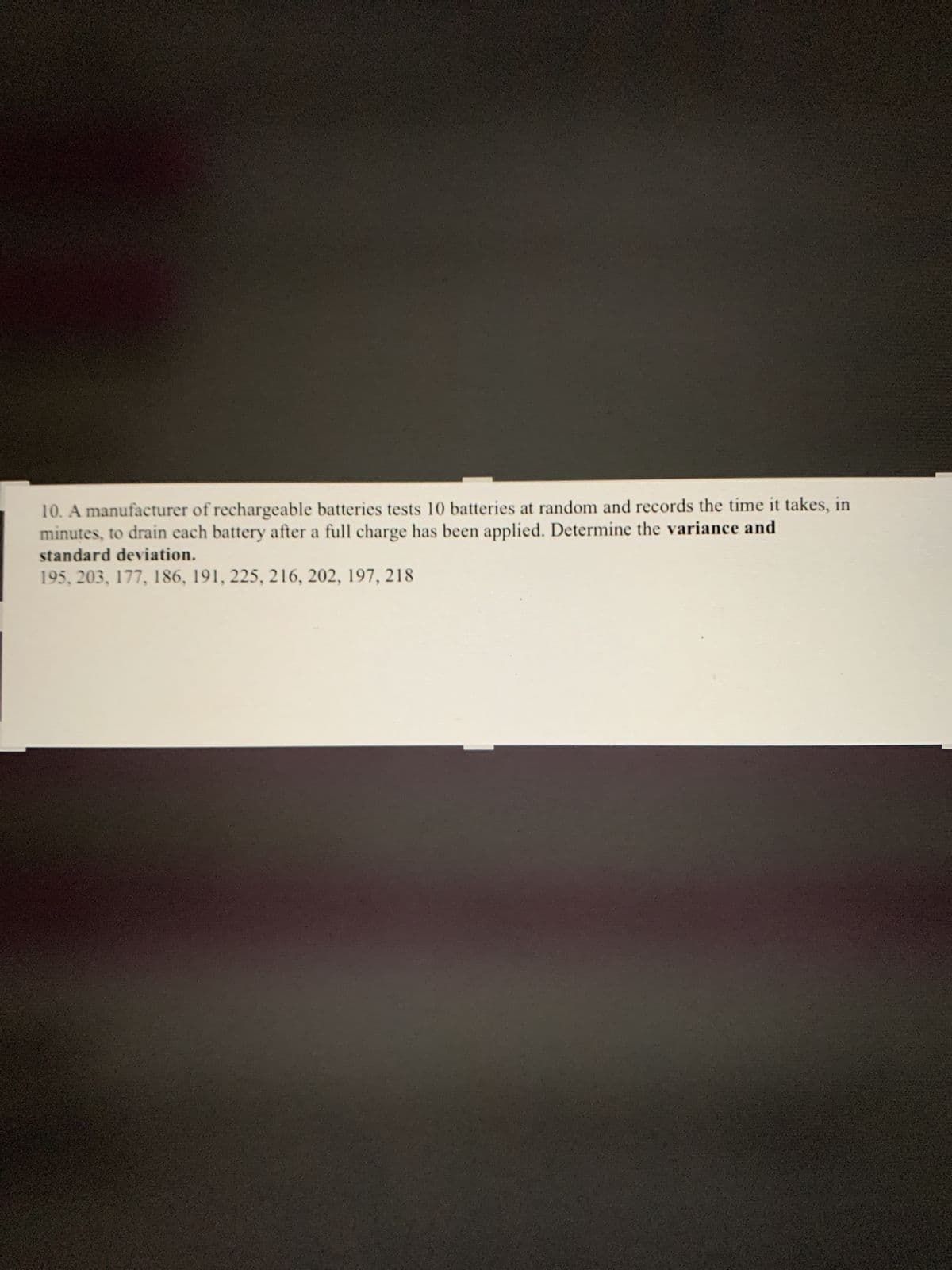 10. A manufacturer of rechargeable batteries tests 10 batteries at random and records the time it takes, in
minutes, to drain each battery after a full charge has been applied. Determine the variance and
standard deviation.
195, 203, 177, 186, 191, 225, 216, 202, 197, 218