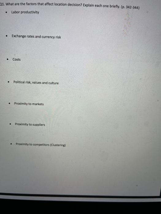 21. What are the factors that affect location decision? Explain each one briefly. (p. 342-344)
• Labor productivity
• Exchange rates and currency risk
. Costs
. Political risk, values and culture
Proximity to markets
Proximity to suppliers
Proximity to competitors (Clustering)