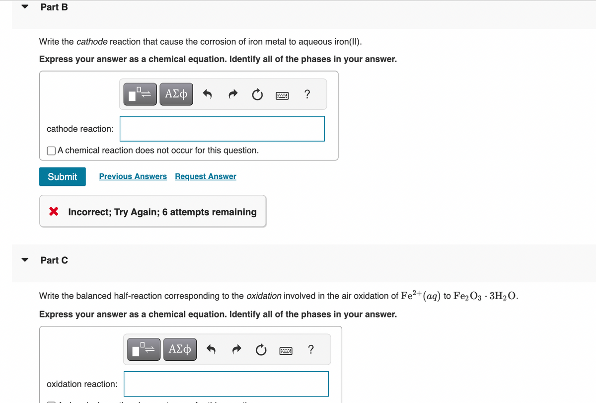 Part B
Write the cathode reaction that cause the corrosion of iron metal to aqueous iron(II).
Express your answer as a chemical equation. Identify all of the phases in your answer.
0
cathode reaction:
A chemical reaction does not occur for this question.
Submit Previous Answers Request Answer
Part C
X Incorrect; Try Again; 6 attempts remaining
ΑΣΦ
oxidation reaction:
Write the balanced half-reaction corresponding to the oxidation involved in the air oxidation of Fe²+ (aq) to Fe2O3.3H₂O.
Express your answer as a chemical equation. Identify all of the phases in your answer.
0
—
?
ΑΣΦ
?