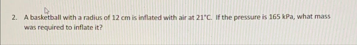 2. A basketball with a radius of 12 cm is inflated with air at 21°C. If the pressure is 165 kPa, what mass
was required to inflate it?