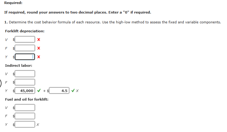 Required:
If required, round your answers to two decimal places. Enter a "0" if required.
1. Determine the cost behavior formula of each resource. Use the high-low method to assess the fixed and variable components.
Forklift depreciation:
V
F
Y
Indirect labor:
V
F
Y
V
$
F
Y
$
45,000
Fuel and oil for forklift:
X
X
X
+ $
x
4.5 ✔ X