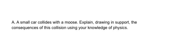 A. A small car collides with a moose. Explain, drawing in support, the
consequences of this collision using your knowledge of physics.
