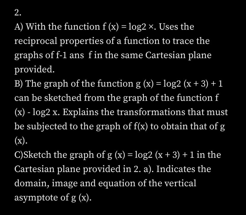 2.
A) With the function f (x) = log2 ×. Uses the
reciprocal properties of a function to trace the
graphs of f-1 ans fin the same Cartesian plane
provided.
B) The graph of the function g (x) = log2 (x + 3) + 1
can be sketched from the graph of the function f
(x) - log2 x. Explains the transformations that must
be subjected to the graph of f(x) to obtain that of g
(x).
C)Sketch the graph of g (x) = log2 (x + 3) + 1 in the
Cartesian plane provided in 2. a). Indicates the
domain, image and equation of the vertical
asymptote of g (x).