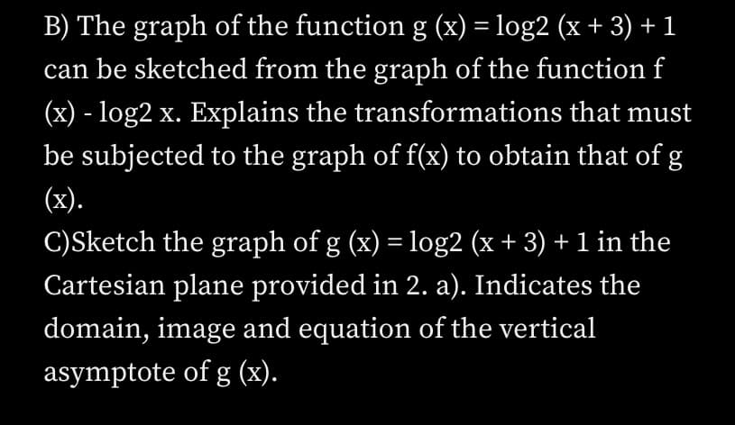 B) The graph of the function g (x) = log2 (x + 3) + 1
can be sketched from the graph of the function f
(x) - log2 x. Explains the transformations that must
be subjected to the graph of f(x) to obtain that of g
(x).
C)Sketch the graph of g (x) = log2 (x + 3) + 1 in the
Cartesian plane provided in 2. a). Indicates the
domain, image and equation of the vertical
asymptote of g (x).