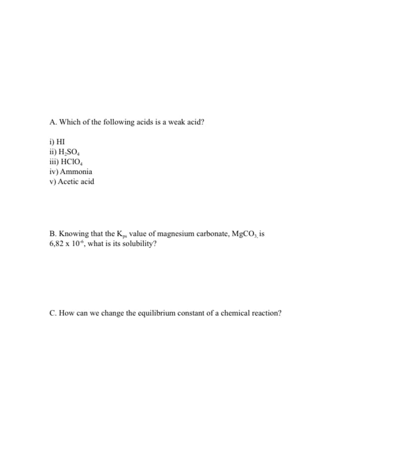 A. Which of the following acids is a weak acid?
i) HI
ii) H,SO,
iii) HCIO,
iv) Ammonia
v) Acetic acid
B. Knowing that the K, value of magnesium carbonate, MgCO, is
6,82 x 10“, what is its solubility?
C. How can we change the equilibrium constant of a chemical reaction?
