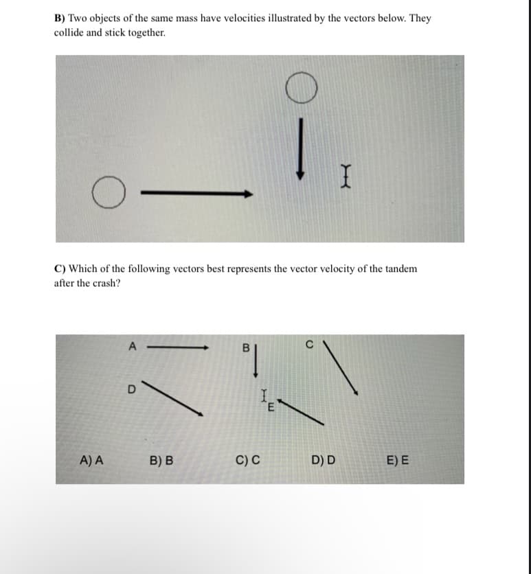 B) Two objects of the same mass have velocities illustrated by the vectors below. They
collide and stick together.
C) Which of the following vectors best represents the vector velocity of the tandem
after the crash?
A
C
D
A) A
B) B
C) C
D) D
E) E
