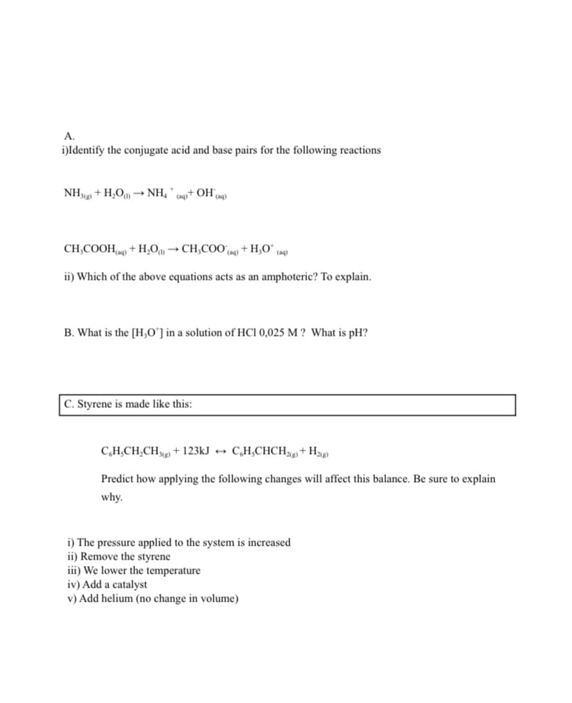 A.
i)Identify the conjugate acid and base pairs for the following reactions
NH¾2) + H,O → NH,
(aq+ OHa9)
CH;COOHn9 + H,O, → CH,COO,
+ H,O" (aq)
(aq)
ii) Which of the above equations acts as an amphoteric? To explain.
B. What is the [H,O'] in a solution of HCl 0,025 M ? What is pH?
C. Styrene is made like this:
C,H,CH,CH) + 123kJ → C,H¿CHCH%+ H%g)
Predict how applying the following changes will affect this balance. Be sure to explain
why.
i) The pressure applied to the system is increased
ii) Remove the styrene
iii) We lower the temperature
iv) Add a catalyst
v) Add helium (no change in volume)
