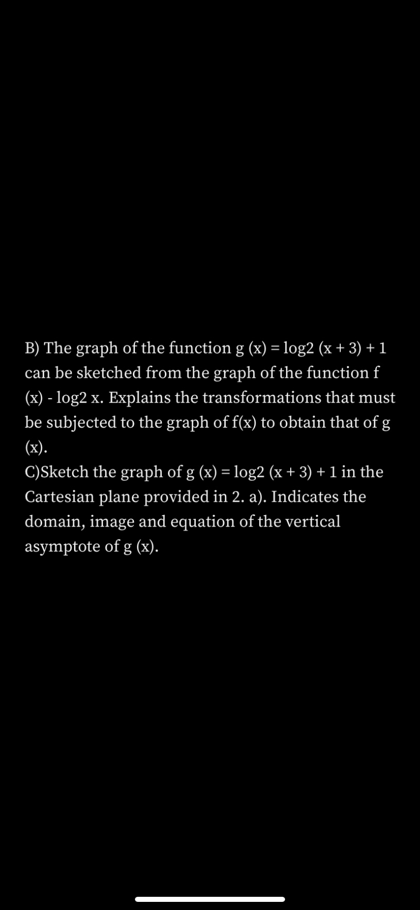 B) The graph of the function g (x) = log2 (x + 3) + 1
can be sketched from the graph of the function f
(x) - log2 x. Explains the transformations that must
be subjected to the graph of f(x) to obtain that of g
(x).
C)Sketch the graph of g (x) = log2 (x + 3) + 1 in the
Cartesian plane provided in 2. a). Indicates the
domain, image and equation of the vertical
asymptote of g (x).