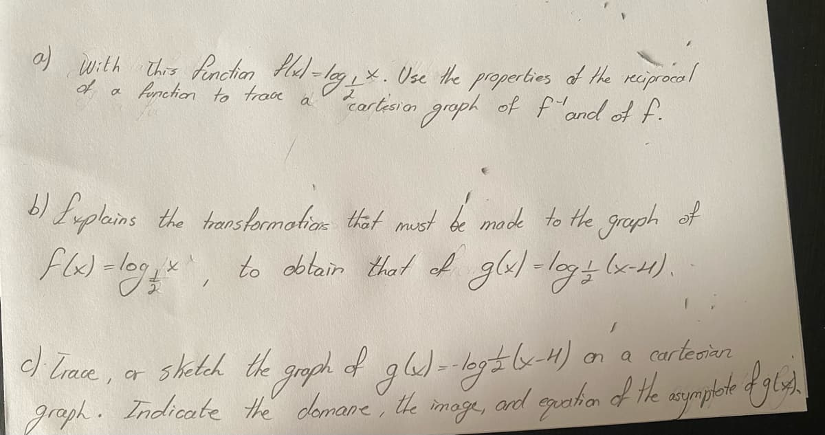 a) with this function flx) = log₁ x. Use the properties of the reciprocal
"cartision graph of f"and of f.
a function to trave
a
b) Explains the transformation that must be made to the graph of
f(x) = logix, to obtain that of g(x) = log = (x-4).
a cartesian
an
c). Trace,
sketch the graph of g(x) = -log = (x-11)
graph. Indicate the demane, the image, and equation of the asymptate of glas).
or