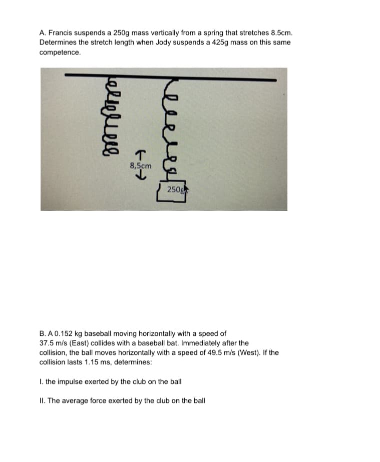 A. Francis suspends a 250g mass vertically from a spring that stretches 8.5cm.
Determines the stretch length when Jody suspends a 425g mass on this same
competence.
T
8,5cm
250
B. A 0.152 kg baseball moving horizontally with a speed of
37.5 m/s (East) collides with a baseball bat. Immediately after the
collision, the ball moves horizontally with a speed of 49.5 m/s (West). If the
collision lasts 1.15 ms, determines:
I. the impulse exerted by the club on the ball
II. The average force exerted by the club on the ball
