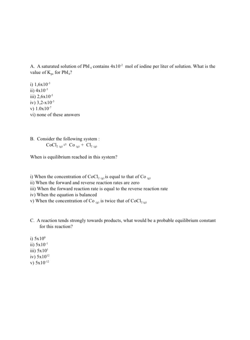 A. A saturated solution of PbI , contains 4x10² mol of iodine per liter of solution. What is the
value of K for PbI,?
i) 1,6x10
ii) 4x10
iii) 2,6x10
iv) 3,2-x10
v) 1.0x10
vi) none of these answers
B. Consider the following system :
CoCl (2) Co (g) + Cl2 (g)
When is equilibrium reached in this system?
i) When the concentration of CoCl, (e) is equal to that of Co
ii) When the forward and reverse reaction rates are zero
iii) When the forward reaction rate is equal to the reverse reaction rate
iv) When the equation is balanced
v) When the concentration of Co (e), is twice that of CoCl2e)
(g)
C. A reaction tends strongly towards products, what would be a probable equilibrium constant
for this reaction?
i) 5x10°
ii) 5x10'
iii) 5x10'
iv) 5x102
v) 5x1012
