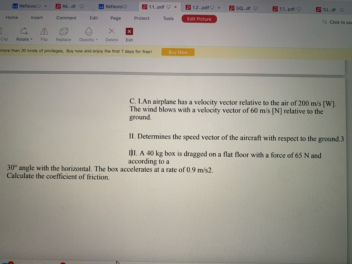 W Réflexio .
P Ré...df O
WRéflexio
P 1.1..pdf Q
2 1.2...pdf .
P GO..dfO
2 1.1.pdf Q
2 1U...df O
Home
Insert
Comment
Edit
Page
Protect
Tools
Edit Picture
Q Click to sea
Clip
Rotate
Flip
Replace
Opacity
Delete
Exit
more than 30 kinds of privileges, Buy now and enjoy the first 7 days for free!
Buy Now
C. I.An airplane has a velocity vector relative to the air of 200 m/s [W].
The wind blows with a velocity vector of 60 m/s [N] relative to the
ground.
II. Determines the speed vector of the aircraft with respect to the ground.3
III. A 40 kg box is dragged on a flat floor with a force of 65 N and
according to a
30° angle with the horizontal. The box accelerates at a rate of 0.9 m/s2.
Calculate the coefficient of friction.
