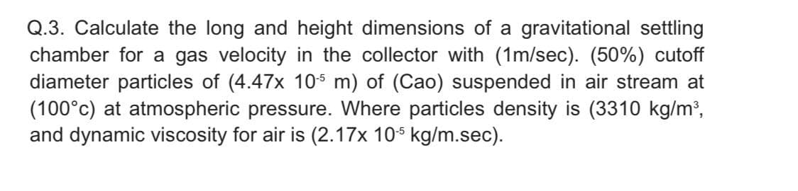 Q.3. Calculate the long and height dimensions of a gravitational settling
chamber for a gas velocity in the collector with (1m/sec). (50%) cutoff
diameter particles of (4.47x 105 m) of (Cao) suspended in air stream at
(100°c) at atmospheric pressure. Where particles density is (3310 kg/m³,
and dynamic viscosity for air is (2.17x 10$ kg/m.sec).
