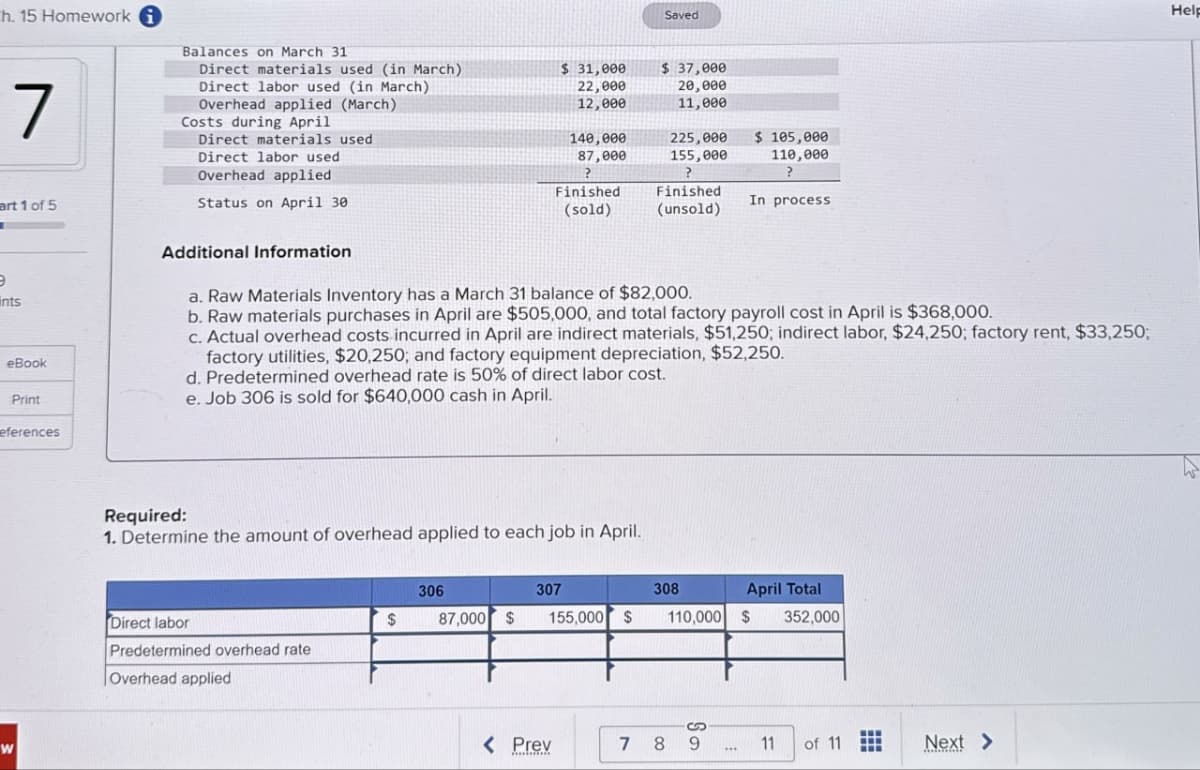 ch. 15 Homework i
7
Balances on March 31
Direct materials used (in March)
Direct labor used (in March)
Overhead applied (March)
Costs during April
Direct materials used
Direct labor used
Overhead applied
$ 31,000
Saved
$ 37,000
20,000
11,000
22,000
12,000
140,000
87,000
225,000
155,000
$ 105,000
110,000
Finished
(sold)
Finished
(unsold)
In process
art 1 of 5
э
ints
eBook
Print
eferences
Status on April 30
Additional Information
a. Raw Materials Inventory has a March 31 balance of $82,000.
b. Raw materials purchases in April are $505,000, and total factory payroll cost in April is $368,000.
c. Actual overhead costs incurred in April are indirect materials, $51,250; indirect labor, $24,250; factory rent, $33,250;
factory utilities, $20,250; and factory equipment depreciation, $52,250.
d. Predetermined overhead rate is 50% of direct labor cost.
e. Job 306 is sold for $640,000 cash in April.
w
Required:
1. Determine the amount of overhead applied to each job in April.
306
307
Direct labor
$
87,000 $
155,000 $
Predetermined overhead rate
Overhead applied
308
110,000 $
April Total
352,000
S
< Prev
7
8
9
11
of 11
Next >
Help