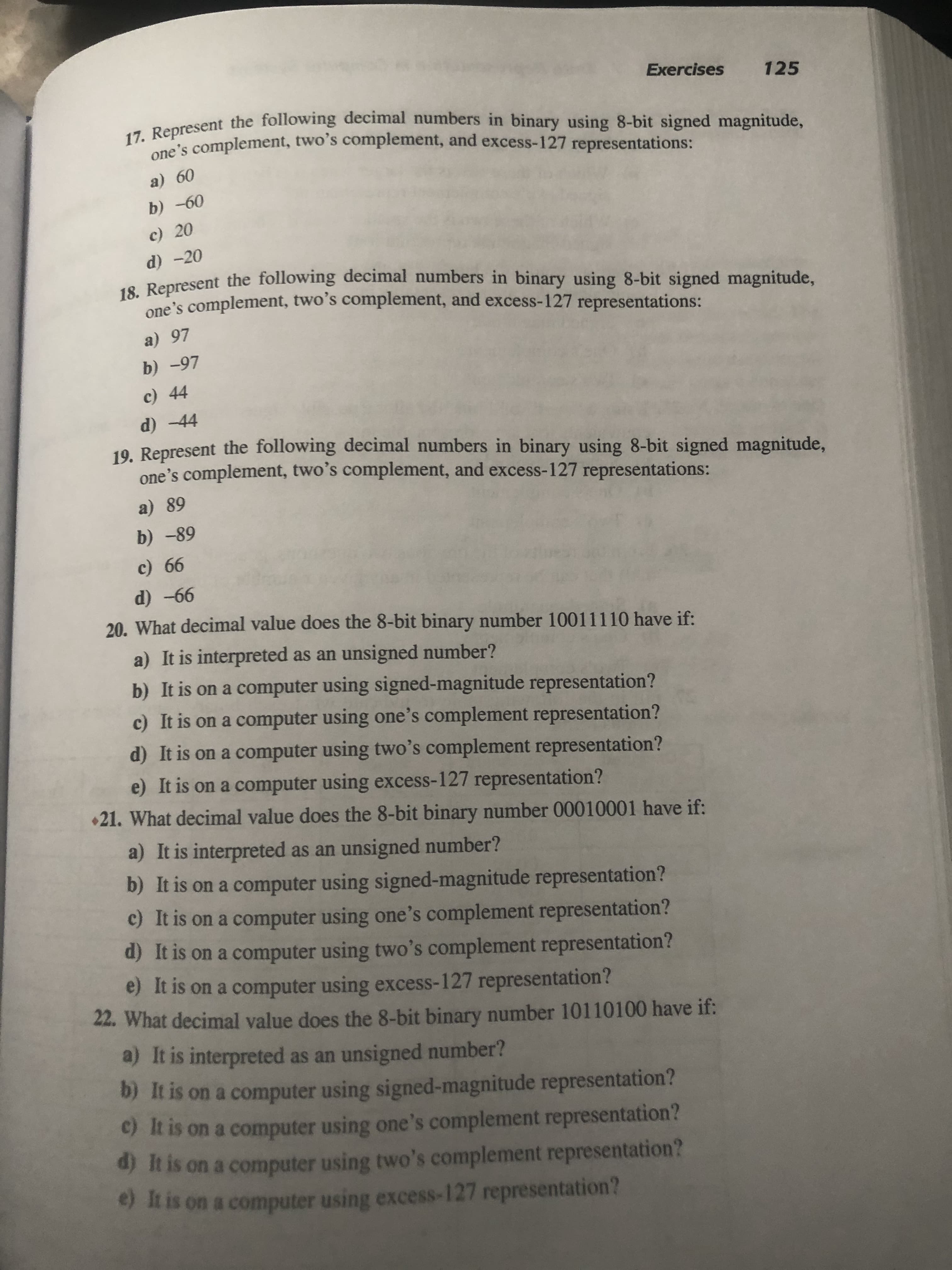 17. Represent the following decimal numbers in binary using 8-bit signed magnitude,
one's complement, two's complement, and excess-127 representations:
a) 60
b) -60
